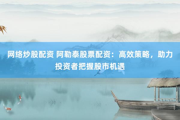 网络炒股配资 阿勒泰股票配资：高效策略，助力投资者把握股市机遇