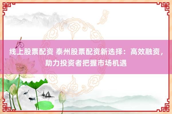 线上股票配资 泰州股票配资新选择：高效融资，助力投资者把握市场机遇