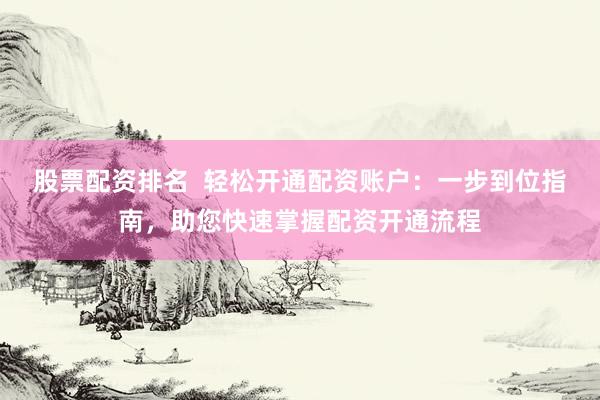 股票配资排名  轻松开通配资账户：一步到位指南，助您快速掌握配资开通流程