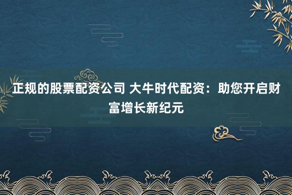 正规的股票配资公司 大牛时代配资：助您开启财富增长新纪元