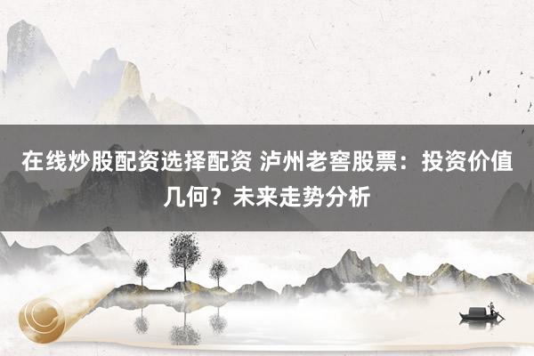 在线炒股配资选择配资 泸州老窖股票：投资价值几何？未来走势分析