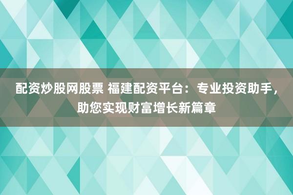 配资炒股网股票 福建配资平台：专业投资助手，助您实现财富增长新篇章