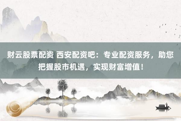 财云股票配资 西安配资吧：专业配资服务，助您把握股市机遇，实现财富增值！
