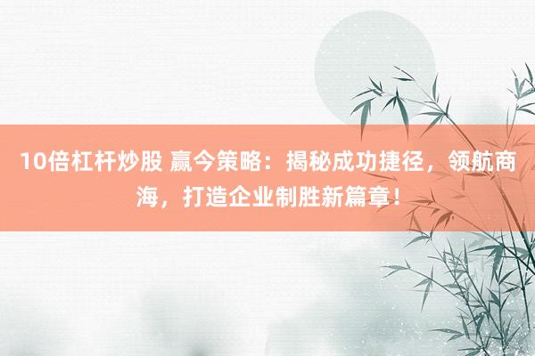10倍杠杆炒股 赢今策略：揭秘成功捷径，领航商海，打造企业制胜新篇章！