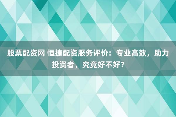股票配资网 恒捷配资服务评价：专业高效，助力投资者，究竟好不好？