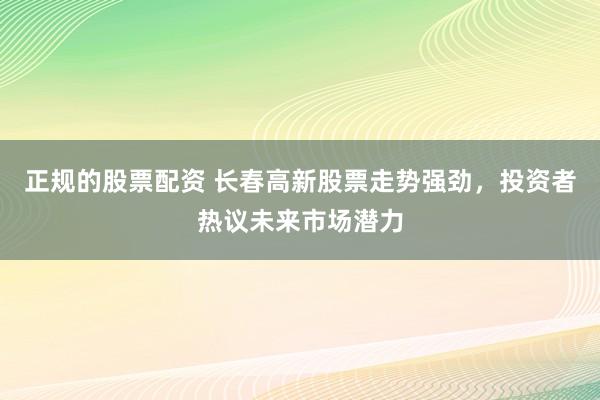 正规的股票配资 长春高新股票走势强劲，投资者热议未来市场潜力