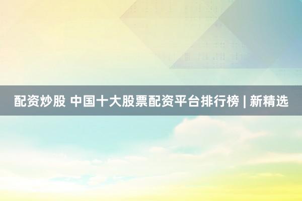 配资炒股 中国十大股票配资平台排行榜 | 新精选