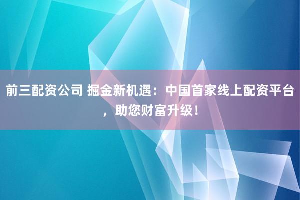 前三配资公司 掘金新机遇：中国首家线上配资平台，助您财富升级！
