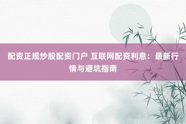 配资正规炒股配资门户 互联网配资利息：最新行情与避坑指南