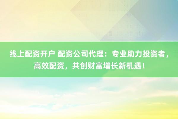 线上配资开户 配资公司代理：专业助力投资者，高效配资，共创财富增长新机遇！