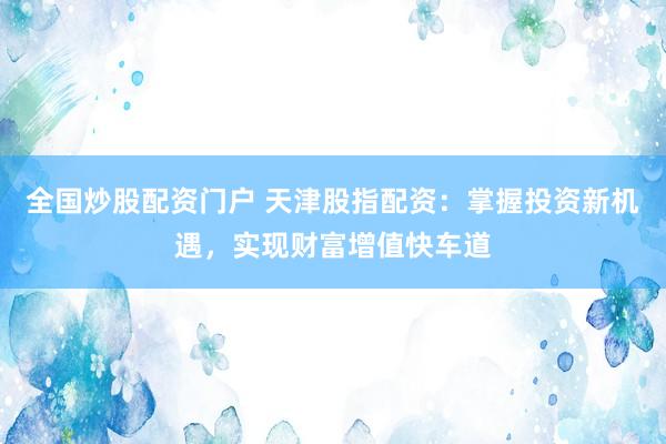 全国炒股配资门户 天津股指配资：掌握投资新机遇，实现财富增值快车道