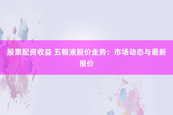 股票配资收益 五粮液股价走势：市场动态与最新报价