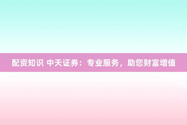 配资知识 中天证券：专业服务，助您财富增值