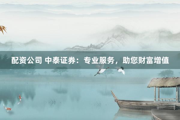 配资公司 中泰证券：专业服务，助您财富增值