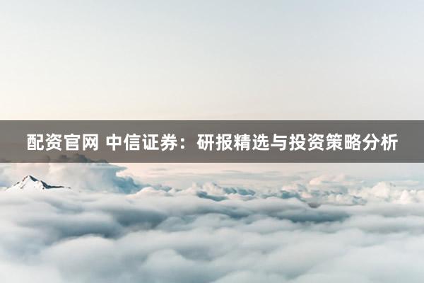 配资官网 中信证券：研报精选与投资策略分析