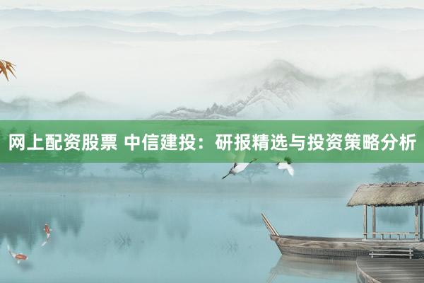 网上配资股票 中信建投：研报精选与投资策略分析