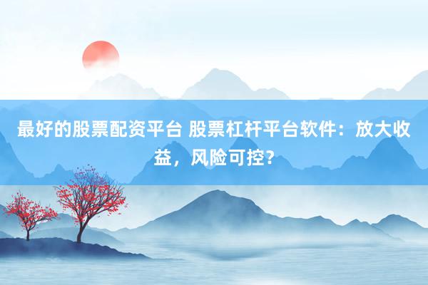 最好的股票配资平台 股票杠杆平台软件：放大收益，风险可控？