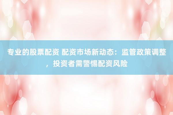 专业的股票配资 配资市场新动态：监管政策调整，投资者需警惕配资风险