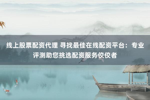 线上股票配资代理 寻找最佳在线配资平台：专业评测助您挑选配资服务佼佼者