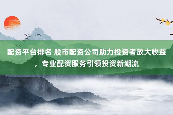 配资平台排名 股市配资公司助力投资者放大收益，专业配资服务引领投资新潮流