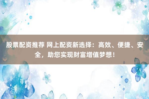 股票配资推荐 网上配资新选择：高效、便捷、安全，助您实现财富增值梦想！