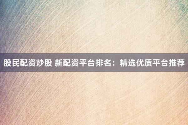 股民配资炒股 新配资平台排名：精选优质平台推荐