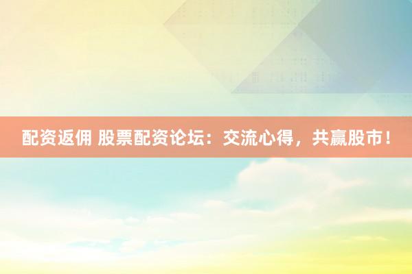 配资返佣 股票配资论坛：交流心得，共赢股市！