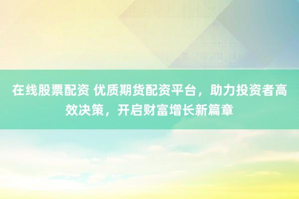 在线股票配资 优质期货配资平台，助力投资者高效决策，开启财富增长新篇章