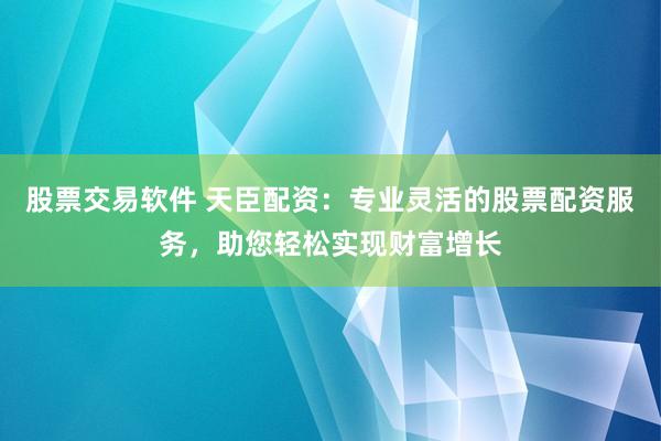 股票交易软件 天臣配资：专业灵活的股票配资服务，助您轻松实现财富增长