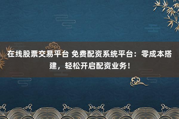 在线股票交易平台 免费配资系统平台：零成本搭建，轻松开启配资业务！
