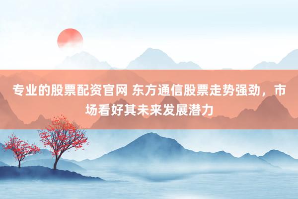 专业的股票配资官网 东方通信股票走势强劲，市场看好其未来发展潜力