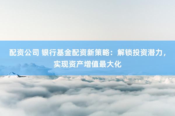 配资公司 银行基金配资新策略：解锁投资潜力，实现资产增值最大化
