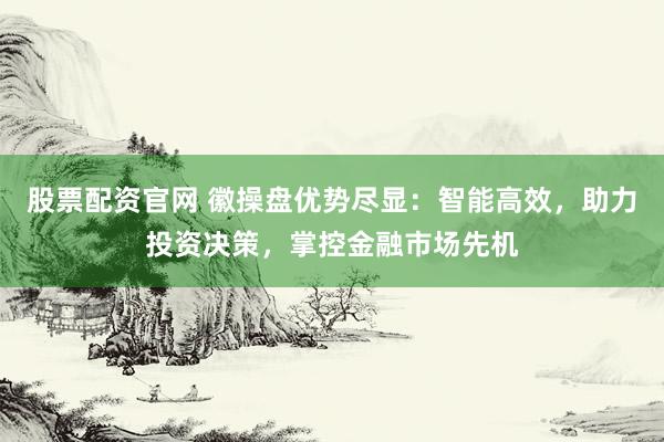 股票配资官网 徽操盘优势尽显：智能高效，助力投资决策，掌控金融市场先机