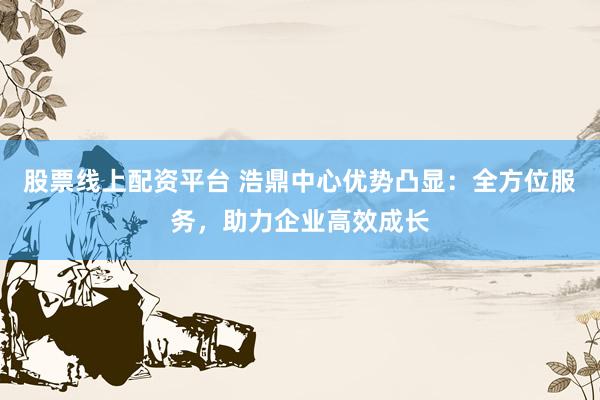 股票线上配资平台 浩鼎中心优势凸显：全方位服务，助力企业高效成长