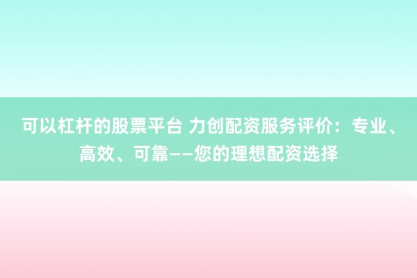 可以杠杆的股票平台 力创配资服务评价：专业、高效、可靠——您的理想配资选择
