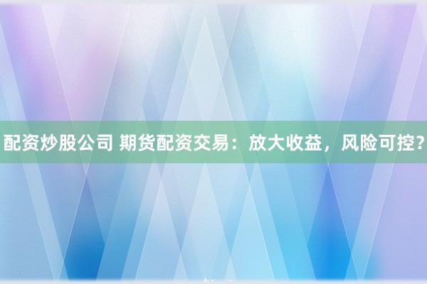 配资炒股公司 期货配资交易：放大收益，风险可控？