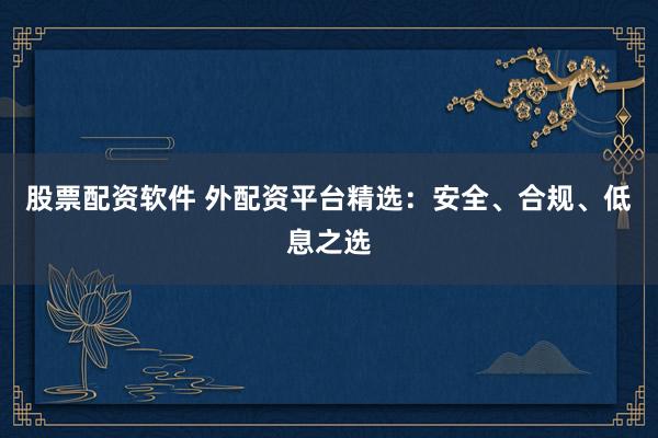 股票配资软件 外配资平台精选：安全、合规、低息之选