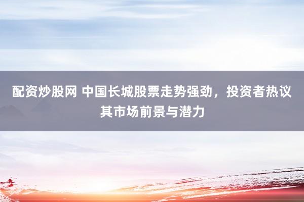 配资炒股网 中国长城股票走势强劲，投资者热议其市场前景与潜力