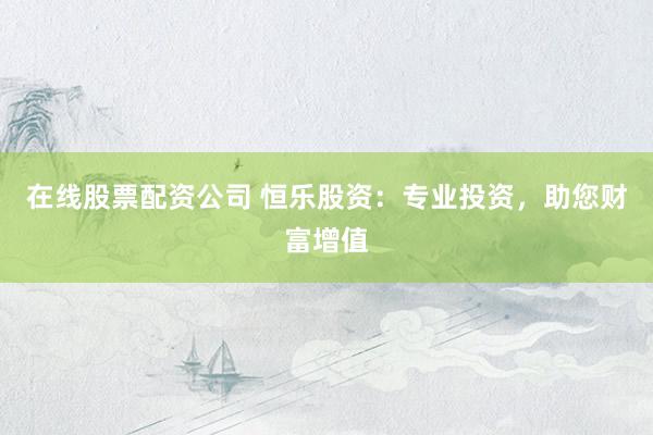 在线股票配资公司 恒乐股资：专业投资，助您财富增值