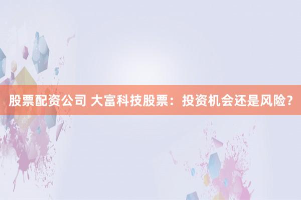 股票配资公司 大富科技股票：投资机会还是风险？