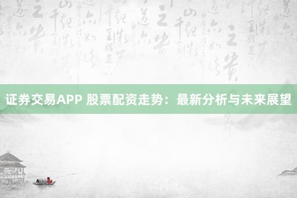 证券交易APP 股票配资走势：最新分析与未来展望