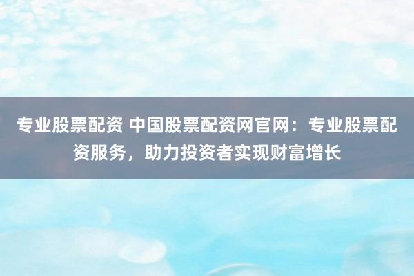 专业股票配资 中国股票配资网官网：专业股票配资服务，助力投资者实现财富增长