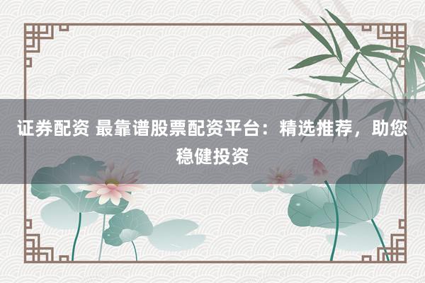 证券配资 最靠谱股票配资平台：精选推荐，助您稳健投资