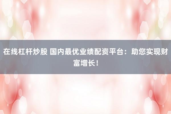 在线杠杆炒股 国内最优业绩配资平台：助您实现财富增长！
