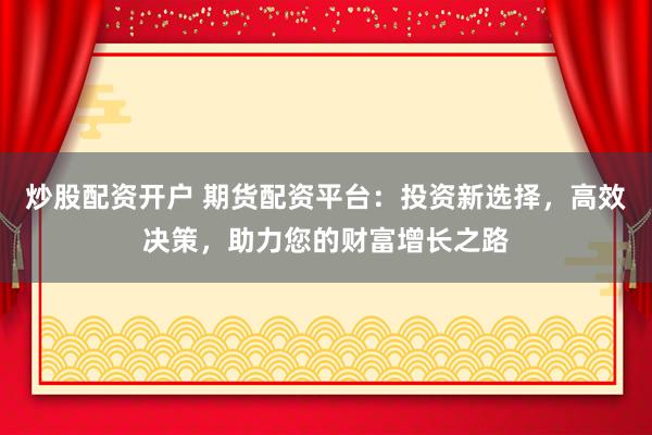 炒股配资开户 期货配资平台：投资新选择，高效决策，助力您的财富增长之路