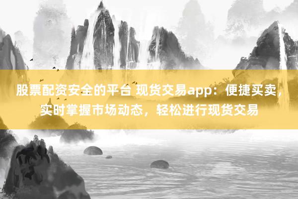 股票配资安全的平台 现货交易app：便捷买卖，实时掌握市场动态，轻松进行现货交易