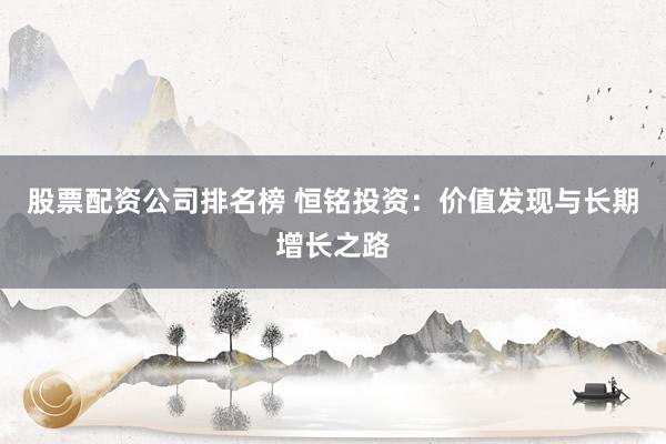 股票配资公司排名榜 恒铭投资：价值发现与长期增长之路