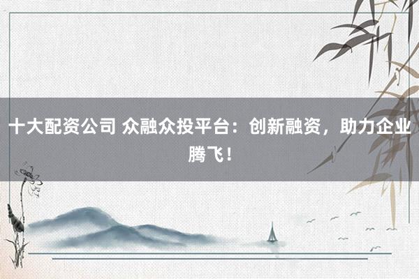 十大配资公司 众融众投平台：创新融资，助力企业腾飞！