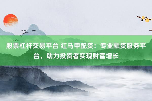 股票杠杆交易平台 红马甲配资：专业融资服务平台，助力投资者实现财富增长