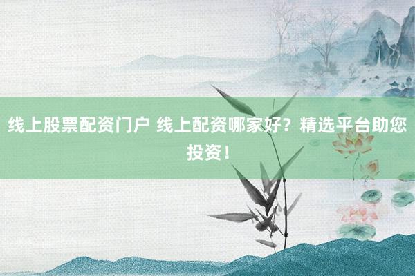 线上股票配资门户 线上配资哪家好？精选平台助您投资！